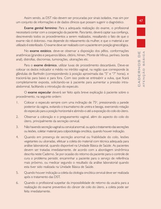 47
CADERNOSDE
ATENÇÃOBÁSICA
Assim sendo, as DST não devem ser procuradas por sinais isolados, mas sim por
um conjunto de informações e de dados clínicos que possam sugerir o diagnóstico.
Exame genital feminino: Para a adequada realização do exame, o profissional
necessitará contar com a cooperação da paciente. Para tanto, deverá captar sua confiança,
descrevendo todos os procedimentos a serem realizados, ressaltando o fato de que o
exame não é doloroso, mas depende do relaxamento da mulher, e que o material a ser
utilizado é esterilizado. O exame deve ser realizado com a paciente em posição ginecológica.
No exame estático, deve-se observar a disposição dos pêlos, conformações
anatômicas (grandes e pequenos lábios, clitóris, hímen, Monte de Vênus, períneo, borda
anal), distrofias, discromias, tumorações, ulcerações etc.
Para o exame dinâmico, utilizar luvas de procedimento descartáveis. Deve-se
colocar os dedos indicador e médio no intróito vaginal, na região que corresponde às
glândulas de Bartholin (correspondendo à posição aproximada das “5” e “7” horas), e
tracioná-las para baixo e para fora. Com isso pode-se entreabrir a vulva, que ficará
completamente exposta, solicitando-se à paciente para aumentar a pressão intra-
abdominal, facilitando a introdução do especulo.
O exame especular deverá ser feito após breve explicação à paciente sobre o
procedimento, na seguinte ordem:
1. Colocar o especulo sempre com uma inclinação de 75o
, pressionando a parede
posterior da vagina, evitando o traumatismo de uretra e bexiga, exercendo rotação
do especulo para a posição horizontal e abrindo-o até a exposição do colo do útero.
2. Observar a coloração e o pregueamento vaginal, além do aspecto do colo do
útero, principalmente da secreção cervical.
3. Nãohavendosecreçãovaginaloucervicalanormal,ouapósotratamentodassecreções
ou lesões, coletar material para colpocitologia oncótica, quando houver indicação.
4. Quando em presença de secreção anormal ou friabilidade do colo, lesões
vegetantes ou ulceradas, efetuar a coleta do material com técnica adequada para
análise laboratorial, quando disponível na Unidade Básica de Saúde. As pacientes
devem ser tratadas imediatamente, de acordo com a abordagem sindrômica
descrita neste Caderno. Se por ocasião do retorno da paciente para o controle de
cura o problema persistir, encaminhar a paciente para o serviço de referência
mais próximo, ou medicar segundo o resultado da análise laboratorial quando
esta tiver sido realizada na Unidade Básica de Saúde.
5. Quando houver indicação a coleta da citologia oncótica cervical deve ser realizada
após o tratamento das DST.
6. Quando o profissional suspeitar da impossibilidade de retorno da usuária para a
realização do exame preventivo do câncer de colo do útero, a coleta pode ser
feita imediatamente.
 