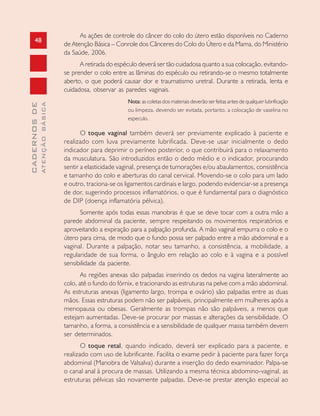 48
CADERNOSDE
ATENÇÃOBÁSICA
As ações de controle do câncer do colo do útero estão disponíveis no Caderno
de Atenção Básica – Conrole dos Cânceres do Colo do Útero e da Mama, do Ministério
da Saúde, 2006.
A retirada do espéculo deverá ser tão cuidadosa quanto a sua colocação, evitando-
se prender o colo entre as lâminas do espéculo ou retirando-se o mesmo totalmente
aberto, o que poderá causar dor e traumatismo uretral. Durante a retirada, lenta e
cuidadosa, observar as paredes vaginais.
Nota: as coletas dos materiais deverão ser feitas antes de qualquer lubrificação
ou limpeza, devendo ser evitada, portanto, a colocação de vaselina no
especulo.
O toque vaginal também deverá ser previamente explicado à paciente e
realizado com luva previamente lubrificada. Deve-se usar inicialmente o dedo
indicador para deprimir o períneo posterior, o que contribuirá para o relaxamento
da musculatura. São introduzidos então o dedo médio e o indicador, procurando
sentir a elasticidade vaginal, presença de tumorações e/ou abaulamentos, consistência
e tamanho do colo e aberturas do canal cervical. Movendo-se o colo para um lado
e outro, traciona-se os ligamentos cardinais e largo, podendo evidenciar-se a presença
de dor, sugerindo processos inflamatórios, o que é fundamental para o diagnóstico
de DIP (doença inflamatória pélvica).
Somente após todas essas manobras é que se deve tocar com a outra mão a
parede abdominal da paciente, sempre respeitando os movimentos respiratórios e
aproveitando a expiração para a palpação profunda. A mão vaginal empurra o colo e o
útero para cima, de modo que o fundo possa ser palpado entre a mão abdominal e a
vaginal. Durante a palpação, notar seu tamanho, a consistência, a mobilidade, a
regularidade de sua forma, o ângulo em relação ao colo e à vagina e a possível
sensibilidade da paciente.
As regiões anexas são palpadas inserindo os dedos na vagina lateralmente ao
colo, até o fundo do fórnix, e tracionando as estruturas na pelve com a mão abdominal.
As estruturas anexas (ligamento largo, trompa e ovário) são palpadas entre as duas
mãos. Essas estruturas podem não ser palpáveis, principalmente em mulheres após a
menopausa ou obesas. Geralmente as trompas não são palpáveis, a menos que
estejam aumentadas. Deve-se procurar por massas e alterações da sensibilidade. O
tamanho, a forma, a consistência e a sensibilidade de qualquer massa também devem
ser determinados.
O toque retal, quando indicado, deverá ser explicado para a paciente, e
realizado com uso de lubrificante. Facilita o exame pedir à paciente para fazer força
abdominal (Manobra de Valsalva) durante a inserção do dedo examinador. Palpa-se
o canal anal à procura de massas. Utilizando a mesma técnica abdomino-vaginal, as
estruturas pélvicas são novamente palpadas. Deve-se prestar atenção especial ao
 