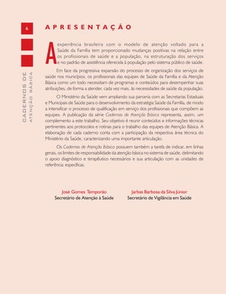 6
CADERNOSDE
ATENÇÃOBÁSICA
A
experiência brasileira com o modelo de atenção voltado para a
Saúde da Família tem proporcionado mudanças positivas na relação entre
os profissionais de saúde e a população, na estruturação dos serviços
e no padrão de assistência oferecida à população pelo sistema público de saúde.
Em face da progressiva expansão do processo de organização dos serviços de
saúde nos municípios, os profissionais das equipes de Saúde da Família e da Atenção
Básica como um todo necessitam de programas e conteúdos para desempenhar suas
atribuições, de forma a atender, cada vez mais, às necessidades de saúde da população.
O Ministério da Saúde vem ampliando sua parceria com as Secretarias Estaduais
e Municipais de Saúde para o desenvolvimento da estratégia Saúde da Família, de modo
a intensificar o processo de qualificação em serviço dos profissionais que compõem as
equipes. A publicação da série Cadernos de Atenção Básica representa, assim, um
complemento a este trabalho. Seu objetivo é reunir conteúdos e informações técnicas
pertinentes aos protocolos e rotinas para o trabalho das equipes de Atenção Básica. A
elaboração de cada caderno conta com a participação da respectiva área técnica do
Ministério da Saúde, caracterizando uma importante articulação.
Os Cadernos de Atenção Básica possuem também a tarefa de indicar, em linhas
gerais, os limites de responsabilidade da atenção básica no sistema de saúde, delimitando
o apoio diagnóstico e terapêutico necessários e sua articulação com as unidades de
referência específicas.
José Gomes Temporão
Secretário de Atenção à Saúde
A P R E S E N T A Ç Ã O
Jarbas Barbosa da Silva Júnior
Secretário de Vigilância em Saúde
 