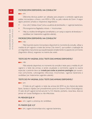 60
CADERNOSDE
ATENÇÃOBÁSICA
MICROSCOPIA DISPONÍVEL NA CONSULTA?
sim
Diferentes técnicas podem ser utilizadas para preparar o conteúdo vaginal para
análise microscópica: a fresco, com KOH a 10%, ou pelo método de Gram. A seguir
alguns possíveis achados e respectivos diagnósticos:
• Clue-cells (“células-chave”) e/ou a ausência de lactobacilos = vaginose bacteriana.
• Microorganismos flagelados móveis = tricomoníase.
• Hifas ou micélios birrefringentes semelhantes a um caniço e esporos de leveduras =
candidíase (ver tratamentos sugeridos adiante).
MICROSCOPIA DISPONÍVEL NA CONSULTA?
não
Não havendo exame microscópico disponível no momento da consulta, utilizar a
medida do pH vaginal e o teste das aminas (“do cheiro”), que auxiliam a realização de
um diagnóstico mais preciso que aquele baseado simplesmente no aspecto do corrimento
(diagnóstico clínico), enganoso na maioria das vezes.
TESTE DO PH VAGINAL E/OU TESTE DAS AMINAS DISPONÍVEL?
não
Não estando disponíveis no momento da consulta o teste para a medida do pH
vaginal e o teste das aminas, e sendo visualizado o corrimento vaginal no exame
especular, a paciente deve ser tratada para todas as possíveis patologias que causam,
mais comumente, vulvovaginites infecciosas: tricomoníase, vaginose bacteriana e
candidíase (ver tratamentos sugeridos adiante).
TESTE DO PH VAGINAL E/OU TESTE DAS AMINAS DISPONÍVEL?
sim
O teste do pH vaginal e o teste das aminas (do KOH ou do cheiro) são testes
fáceis, baratos e rápidos (ver procedimentos acima em Exame Clínico-Ginecológoco).
O valor do pH vaginal normal varia de 4 a 4,5. Estando, portanto, nessa faixa, deve-se
pensar em causas fisiológicas ou não-infecciosas.
Ph MENOR QUE 4?
sim, sugere a presença de candidíase.
Ph MAIOR QUE 4,5?
sim, sugere tricomoníase e/ou vaginose bacteriana.
 