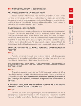 67
CADERNOSDE
ATENÇÃOBÁSICA
NOTAS DO FLUXOGRAMA DE DOR PÉLVICA
ANAMNESE (DETERMINAR CRITÉRIOS DE RISCO)
Realizar anamnese determinando, neste momento, os critérios de risco, a fim de
identificar as mulheres que podem ser portadoras de uma endocervicite assintomática,
como demonstrado no fluxograma de corrimento vaginal. Se algum critério de risco for
positivo, a paciente é considerada como portadora assintomática e deve receber o
tratamento concomitante para Gonococo e Clamídia.
EXAME CLÍNICO – GINECOLÓGICO
Deve seguir os mesmos passos já descritos no fluxograma de corrimento vaginal.
Se houver corrimento e possibilidade de apoio laboratorial, coletar material para
realização de bacterioscopia, e fazer o teste do pH e o teste das aminas; em seguida,
limpe o colo uterino e observe se existe mucopus endocervical (teste do cotonete) ou
friabilidade do colo. Após exame da vulva, vagina, colo uterino e conteúdo vaginal,
realizar o exame pélvico bimanual. Ao toque vaginal, pesquise hipersensibilidade do
fundo de saco, dor à mobilização do colo ou anexos, e a presença de massas ou coleções.
SANGRAMENTO VAGINAL OU ATRASO MENSTRUAL OU PARTO/ABORTO
RECENTE?
sim
Pacientes com atraso menstrual, parto ou aborto recente, perda de sangue pela
vagina podem ter um quadro grave instalado, ou por se instalar, e, portanto, devem ser
encaminhadas imediatamente para um serviço de referência.
QUADROABDOMINALGRAVE:DEFESAMUSCULAROUDORÀDESCOMPRESSÃO
OU FEBRE>37,5ºC?
sim
Se a paciente apresenta febre maior que 37,5ºC ou, ao exame abdominal, defesa
muscular ou dor forte ou moderada à descompressão súbita, estaremos diante de um
quadro abdominal grave. A paciente deverá ser encaminhada para serviço de referência
para a definição do diagnóstico, tratamento e seguimento de forma imediata e
adequada.
SUSPEITA DE DOENÇA INFLAMATÓRIA PÈLVICA (DIP): DOR À MOBILIZAÇÃO
DO COLO E DOR À PALPAÇÃO DE ANEXOS?
sim
Quando, ao exame clínico-ginecológico, houver defesa muscular, dor à
descompressão ou dor à mobilização do colo, deve-se iniciar o tratamento para DIP.
Havendo condições para realizar o diagnóstico, tratamento e seguimento da paciente
 