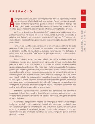 7
CADERNOSDE
ATENÇÃOBÁSICA
A
Atenção Básica à Saúde, como o nome preconiza, deve ser o ponto de partida de
um atendimento à Saúde Pública eficiente e eficaz. Cabe a esse nível de atenção
o papel de informar a população quanto às ações de prevenção de doenças e de
promoção à saúde, assisti-la de forma continua e resolutiva, e encaminhar os
doentes, quando necessário, aos serviços de referência, com agilidade e precisão.
As Doenças Sexualmente Transmissíveis (DST) estão entre os problemas de saúde
pública mais comuns no Brasil e em todo o mundo, sendo atualmente consideradas o
principal fator facilitador da transmissão sexual do HIV. Algumas DST quando não
diagnosticadas e tratadas a tempo, podem evoluir para complicações graves e até mesmo
para o óbito.
Também, as hepatites virais, constituem-se em um grave problema de saúde
pública no Brasil e no mundo. A maioria das pessoas infectadas desconhece seu estado
de portador e constitui elo importante na cadeia de transmissão do vírus da hepatite B
(HBV) ou do vírus da hepatite C (HCV), o que ajuda a perpetuar o ciclo de transmissão
dessas infecções.
Embora não haja ainda a cura para a infecção pelo HIV, é possível controlar essa
infecção por meio de ações que promovem a prevenção primária e pelo diagnóstico
precoce e terapia adequada da pessoa portadora. As tendências recentemente
apresentadas pela epidemia do HIV neste país – heterossexualização, feminização,
juvenilização, pauperização e interiorização – colocam a sociedade contemporânea diante
do grande desafio: em um contexto socioeconômico de extraordinário acúmulo e
concentração de bens e oportunidades, como promover os serviços de Saúde Pública
com vistas à redução das desigualdades, especialmente quanto à qualidade da saúde
da população? Conflitos de poder e violência nas relações entre gêneros, intolerância
entre as gerações e seus valores culturais, exploração econômica e marginalização de
contingentes majoritários, em extensas regiões do país, certamente contribuem para
explicar as tendências epidemiológicas apresentadas.
Entretanto, e para nossa sorte, justamente essa constatação vem confirmar a
importância de fazer: da prevenção e da assistência preventiva ao paciente, um princípio;
do competente profissional em saúde, um cidadão; do cidadão, um agente em defesa
da sua própria vida.
Garantindo a atenção com o respeito e a confiança que merece um ser integral,
inteligente, sensível, considerando sua individualidade, estaremos contribuindo para
que se constituam pessoas e membros de uma comunidade atuante, que sabe utilizar
os serviços públicos à sua disposição com critério e discernimento e que tem
responsabilidade pela promoção e proteção da saúde, avançando para o exercício
pleno da cidadania.
P R E F Á C I O
 
