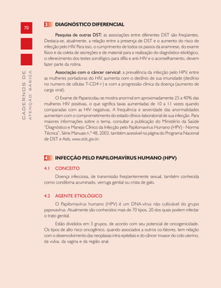 70
CADERNOSDE
ATENÇÃOBÁSICA
3 DIAGNÓSTICO DIFERENCIAL
Pesquisa de outras DST: as associações entre diferentes DST são freqüentes.
Destaca-se, atualmente, a relação entre a presença de DST e o aumento do risco de
infecção pelo HIV. Para isso, o cumprimento de todos os passos da anamnese, do exame
físico e da coleta de secreções e de material para a realização do diagnóstico etiológico,
o oferecimento dos testes sorológico para sífilis e anti-HIV e o aconselhamento, devem
fazer parte da rotina.
Associação com o câncer cervical: a prevalência da infecção pelo HPV, entre
as mulheres portadoras do HIV, aumenta com o declínio de sua imunidade (declínio
no numero de células T-CD4+) e com a progressão clínica da doença (aumento de
carga viral).
O Exame de Papanicolau se mostra anormal em aproximadamente 25 a 40% das
mulheres HIV positivas, o que significa taxas aumentadas de 10 a 11 vezes quando
comparadas com as HIV negativas. A frequência e severidade das anormalidades
aumentam com o comprometimento do estado clínico-laboratorial de sua infecção. Para
maiores informações sobre o tema, consultar a publicação do Ministério da Saúde
“Diagnóstico e Manejo Clínico da Infecção pelo Papilomavírus Humano (HPV) - Norma
Técnica”, Série Manuais n.º 48, 2003, também acessível na página do Programa Nacional
de DST e Aids, www.aids.gov.br.
4 INFECÇÃO PELO PAPILOMAVÍRUS HUMANO (HPV)
4.1 CONCEITO
Doença infecciosa, de transmissão freqüentemente sexual, também conhecida
como condiloma acuminado, verruga genital ou crista de galo.
4.2 AGENTE ETIOLÓGICO
O Papilomavírus humano (HPV) é um DNA-vírus não cultivável do grupo
papovavírus. Atualmente são conhecidos mais de 70 tipos, 20 dos quais podem infectar
o trato genital.
Estão divididos em 3 grupos, de acordo com seu potencial de oncogenicidade.
Os tipos de alto risco oncogênico, quando associados a outros co-fatores, tem relação
com o desenvolvimento das neoplasias intra-epiteliais e do câncer invasor do colo uterino,
da vulva, da vagina e da região anal.
 