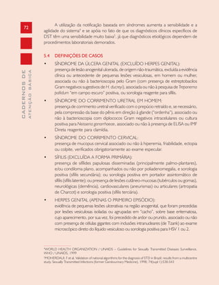 72
CADERNOSDE
ATENÇÃOBÁSICA
A utilização da notificação baseada em síndromes aumenta a sensibilidade e a
agilidade do sistema4
e se apóia no fato de que os diagnósticos clínicos específicos de
DST têm uma sensibilidade muito baixa5
, já que diagnósticos etiológicos dependem de
procedimentos laboratoriais demorados.
5.4 DEFINIÇÕES DE CASOS
• SÍNDROME DA ÚLCERA GENITAL (EXCLUÍDO HERPES GENITAL):
presença de lesão anogenital ulcerada, de origem não-traumática, excluída a evidência
clínica ou antecedente de pequenas lesões vesiculosas, em homem ou mulher,
associada ou não à bacterioscopia pelo Gram (com presença de estreptobacilos
Gram negativos sugestivos de H. ducreyi), associada ou não à pesquisa de Treponema
pallidum “em campo escuro” positiva, ou sorologia reagente para sífilis.
• SÍNDROME DO CORRIMENTO URETRAL EM HOMEM:
presença de corrimento uretral verificado com o prepúcio retraído e, se necessário,
pela compressão da base do pênis em direção à glande (“ordenha”), associado ou
não à bacterioscopia com diplococos Gram negativos intracelulares ou cultura
positiva para Neisseria gonorrhoeae, associado ou não à presença de ELISA ou IMF
Direta reagente para clamídia.
• SÍNDROME DO CORRIMENTO CERVICAL:
presença de mucopus cervical associado ou não à hiperemia, friabilidade, ectopia
ou colpite, verificados obrigatoriamente ao exame especular.
• SÍFILIS (EXCLUÍDA A FORMA PRIMÁRIA):
presença de sifílides papulosas disseminadas (principalmente palmo-plantares),
e/ou condiloma plano, acompanhados ou não por poliadenomegalia, e sorologia
positiva (sífilis secundária); ou sorologia positiva em portador assintomático de
sífilis (sífilis latente); ou presença de lesões cutâneo-mucosas (tubérculos ou gomas),
neurológicas (demência), cardiovasculares (aneurismas) ou articulares (artropatia
de Charcot) e sorologia positiva (sífilis terciária).
• HERPES GENITAL (APENAS O PRIMEIRO EPISÓDIO):
evidência de pequenas lesões ulcerativas na região anogenital, que foram precedidas
por lesões vesiculosas isoladas ou agrupadas em “cacho”, sobre base eritematosa,
cujo aparecimento, por sua vez, foi precedido de ardor ou prurido, associado ou não
com presença de células gigantes com inclusões intranucleares (de Tzank) ao exame
microscópico direto do líquido vesiculoso ou sorologia positiva para HSV 1 ou 2.
4
WORLD HEALTH ORGANIZATION / UNAIDS – Guidelines for Sexually Transmitted Diseases Surveillance,
WHO / UNAIDS, 1999
5
MOHERDAUI, F et al. Validation of national algorithms for the diagnosis of STD in Brazil: results from a multicentre
study. Sexually Transmitted Infections (former Genitourinary Medicine), 1998; 74(supl 1):S38-S43
 