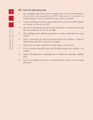 74
CADERNOSDE
ATENÇÃOBÁSICA
PONTOS PARA REFLEXÃO:
1. Que estratégias operacionais serão necessárias para que sua UBS estabeleça o
atendimento do(a) portador(a) de DST, observando os princípios da
confidencialidade e do pronto atendimento para casos e parceiros?
2. Como as atividades educativas e de aconselhamento para casos de DST poderão
ser incluídas na rotina de sua UBS?
3. Que recursos de laboratório poderão estar disponíveis, no momento da consulta
de um(a) portador(a) de DST, em sua UBS?
4. Que estratégias serão utilizadas para garantir o acesso ao tratamento dos casos
de DST?
5. Qual a contribuição da equipe de atenção básica para melhorar a Vigilância
epidemiológica das DST na sua área de atuação?
6. Quais são as principais características desses agravos no nível local?
7. Como a equipe de atenção básica usa a VE dessas doenças para melhorar a sua
atuação?
8. Quais as dificuldades para a implantação de um modelo que contemple a realidade
local?
9. Quais as dificuldades locais para o desenvolvimento do fluxo de informação
adequado?
 