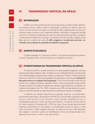 76
CADERNOSDE
ATENÇÃOBÁSICA
IV. TRANSMISSÃO VERTICAL DA SÍFILIS
1 INTRODUÇÃO
A sífilis é uma doença infecciosa de transmissão sexual ou materno-fetal, sistêmica,
de evolução crônica, sujeita a surtos de agudização e períodos de latência clínica de
menor ou maior tempo de duração. A prevenção da sífilis congênita pode ser feita com
medidas simples, de baixo custo e altamente eficazes, traduzidas no diagnóstico da sífilis
materna e no tratamento adequado da mãe e de seu(s) parceiro(s) sexual(is), resultando
no tratamento simultâneo do concepto. A ocorrência de casos de sífilis congênita revela
falhas graves no sistema de saúde. A sífilis congênita é considerada, portanto, um
indicador para avaliação da qualidade da assistência à gestante.
2 AGENTE ETIOLÓGICO
O agente etiológico é o Treponema pallidum, uma bactéria espiroqueta, podendo
produzir, respectivamente, a forma adquirida ou congênita da doença.
3 ETIOPATOGENIA DA TRANSMISSÃO VERTICAL DA SÍFILIS
O Treponema pallidum, quando presente na corrente sangüínea da gestante, atravessa
a barreira placentária atingindo o feto. Acreditava-se que a infecção fetal não ocorresse antes
do4ºmêsdegestação,entretantojáseconstatouapresençadeT.pallidumemfetosabortados
desde com menos de 10 semanas de gestação. Isso aponta para o fato de que a infecção do
feto pode ocorrer em qualquer fase da gestação. O risco de transmissão ao feto varia de
acordo com o estágio da doença na gestante. Assim, a taxa de transmissão vertical da sífilis
nas fases primária e secundária da doença (com elevada carga treponêmica circulante), em
mulheres não tratadas, é de 70 a 100%, reduzindo para 30% nas fases latentes (recente e
tardia) ou terciária (redução da carga treponêmica causada pela resposta imunológica).
O desfecho da infecção treponêmica na gestação pode ser a prematuridade,
abortamento espontâneo, óbito fetal (em até 40% dos casos de sífilis na gestação poderá
ocorrer morte do feto ou do neonato); recém-nascidos sintomáticos (com as
manifestações clássicas) e recém-nascidos assintomáticos. A ausência de sinais clínicos
em recém-nascidos é freqüente (65 a 70% dos casos). Essas crianças aparentemente
saudáveis apresentarão, se não tratadas, as manifestações tardias da doença, muitas
vezes irreversíveis. A sífilis congênita apresenta, da mesma forma que a sífilis adquirida,
dois estágios: o precoce, quando as manifestações clínicas são diagnosticadas até o
segundo ano de vida; e o tardio, após esse período.
 