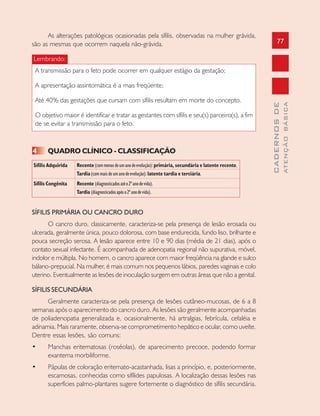 77
CADERNOSDE
ATENÇÃOBÁSICA
As alterações patológicas ocasionadas pela sífilis, observadas na mulher grávida,
são as mesmas que ocorrem naquela não-grávida.
Lembrando:
A transmissão para o feto pode ocorrer em qualquer estágio da gestação;
A apresentação assintomática é a mais freqüente;
Até 40% das gestações que cursam com sífilis resultam em morte do concepto.
O objetivo maior é identificar e tratar as gestantes com sífilis e seu(s) parceiro(s), a fim
de se evitar a transmissão para o feto.
4 QUADRO CLÍNICO - CLASSIFICAÇÃO
Sífilis Adquirida Recente(commenosdeumanodeevolução):primária, secundária e latente recente.
Tardia(commaisdeumanodeevolução):latente tardia e terciária.
Sífilis Congênita Recente (diagnosticadosatéo2ºanodevida).
Tardia (diagnosticadosapóso2ºanodevida).
SÍFILIS PRIMÁRIA OU CANCRO DURO
O cancro duro, classicamente, caracteriza-se pela presença de lesão erosada ou
ulcerada, geralmente única, pouco dolorosa, com base endurecida, fundo liso, brilhante e
pouca secreção serosa. A lesão aparece entre 10 e 90 dias (média de 21 dias), após o
contato sexual infectante. É acompanhada de adenopatia regional não supurativa, móvel,
indolor e múltipla. No homem, o cancro aparece com maior freqüência na glande e sulco
bálano-prepucial. Na mulher, é mais comum nos pequenos lábios, paredes vaginais e colo
uterino. Eventualmente as lesões de inoculação surgem em outras áreas que não a genital.
SÍFILIS SECUNDÁRIA
Geralmente caracteriza-se pela presença de lesões cutâneo-mucosas, de 6 a 8
semanas após o aparecimento do cancro duro. As lesões são geralmente acompanhadas
de poliadenopatia generalizada e, ocasionalmente, há artralgias, febrícula, cefaléia e
adinamia. Mais raramente, observa-se comprometimento hepático e ocular, como uveíte.
Dentre essas lesões, são comuns:
• Manchas eritematosas (roséolas), de aparecimento precoce, podendo formar
exantema morbiliforme.
• Pápulas de coloração eritemato-acastanhada, lisas a princípio, e, posteriormente,
escamosas, conhecidas como sifílides papulosas. A localização dessas lesões nas
superfícies palmo-plantares sugere fortemente o diagnóstico de sífilis secundária.
 