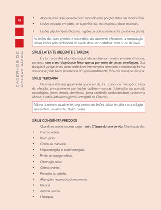 78
CADERNOSDE
ATENÇÃOBÁSICA
• Alopécia, mais observada no couro cabeludo e nas porções distais das sobrancelhas.
• Lesões elevadas em platô, de superfície lisa, nas mucosas (placas mucosas).
• Lesões pápulo-hipertróficas nas regiões de dobras ou de atrito (condiloma plano).
As lesões das fases primária e secundária são altamente infectantes; a manipulação
dessas lesões pelo profissional de saúde deve ser cuidadosa, com o uso de luvas.
SÍFILIS LATENTE (RECENTE E TARDIA)
É a forma da sífilis adquirida na qual não se observam sinais e sintomas clínicos e,
portanto, tem o seu diagnóstico feito apenas por meio de testes sorológicos. Sua
duração é variável e seu curso poderá ser interrompido com sinais e sintomas da forma
secundária (pode haver recorrência em aproximadamente 25% dos casos) ou terciária.
SÍFILIS TERCIÁRIA
Os sinais e sintomas geralmente aparecem de 3 a 12 anos ou mais após o início
da infecção, principalmente por lesões cutâneo-mucosas (tubérculos ou gomas);
neurológicas (tabes dorsalis, demência, goma cerebral); cardiovasculares (aneurisma
aórtico) e osteo-articulares (gomas, artropatia de Charcot).
Não se observam, usualmente, treponemas nas lesões da fase terciária e as sorologias
apresentam, usualmente, títulos baixos.
SÍFILIS CONGÊNITA PRECOCE
Quando os sinais e sintomas surgem até o 2º(segundo) ano de vida. Os principais são:
• Prematuridade.
• Baixo peso.
• Choro ao manuseio.
• Hepatomegalia e esplenomegalia.
• Rinite serosanguinolenta.
• Obstrução nasal.
• Osteocondrite.
• Periostite ou osteíte.
• Alterações respiratórias/pneumonia.
• Icterícia.
• Anemia severa.
• Hidropsia.
 