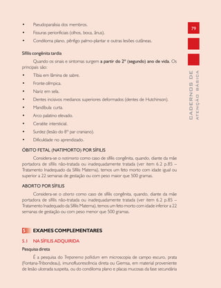 79
CADERNOSDE
ATENÇÃOBÁSICA
• Pseudoparalisia dos membros.
• Fissuras periorificiais (olhos, boca, ânus).
• Condiloma plano, pênfigo palmo-plantar e outras lesões cutâneas.
Sífilis congênita tardia
Quando os sinais e sintomas surgem a partir do 2º (segundo) ano de vida. Os
principais são:
• Tíbia em lâmina de sabre.
• Fronte olímpica.
• Nariz em sela.
• Dentes incisivos medianos superiores deformados (dentes de Hutchinson).
• Mandíbula curta.
• Arco palatino elevado.
• Ceratite intersticial.
• Surdez (lesão do 8º par craniano).
• Dificuldade no aprendizado.
ÓBITO FETAL (NATIMORTO) POR SÍFILIS
Considera-se o natimorto como caso de sífilis congênita, quando, diante da mãe
portadora de sífilis não-tratada ou inadequadamente tratada (ver item 6.2 p.85 –
Tratamento Inadequado da Sífilis Materna), temos um feto morto com idade igual ou
superior a 22 semanas de gestação ou com peso maior que 500 gramas.
ABORTO POR SÍFILIS
Considera-se o aborto como caso de sífilis congênita, quando, diante da mãe
portadora de sífilis não-tratada ou inadequadamente tratada (ver item 6.2 p.85 –
Tratamento Inadequado da Sífilis Materna), temos um feto morto com idade inferior a 22
semanas de gestação ou com peso menor que 500 gramas.
5 EXAMES COMPLEMENTARES
5.1 NA SÍFILIS ADQUIRIDA
Pesquisa direta
É a pesquisa do Treponema palIidum em microscopia de campo escuro, prata
(Fontana-Tribondeau), imunofluorescência direta ou Giemsa, em material proveniente
de lesão ulcerada suspeita, ou do condiloma plano e placas mucosas da fase secundária
 