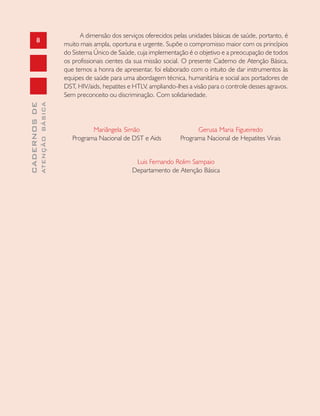 8
CADERNOSDE
ATENÇÃOBÁSICA
A dimensão dos serviços oferecidos pelas unidades básicas de saúde, portanto, é
muito mais ampla, oportuna e urgente. Supõe o compromisso maior com os princípios
do Sistema Único de Saúde, cuja implementação é o objetivo e a preocupação de todos
os profissionais cientes da sua missão social. O presente Caderno de Atenção Básica,
que temos a honra de apresentar, foi elaborado com o intuito de dar instrumentos às
equipes de saúde para uma abordagem técnica, humanitária e social aos portadores de
DST, HIV/aids, hepatites e HTLV, ampliando-lhes a visão para o controle desses agravos.
Sem preconceito ou discriminação. Com solidariedade.
Mariângela Simão
Programa Nacional de DST e Aids
Luis Fernando Rolim Sampaio
Departamento de Atenção Básica
Gerusa Maria Figueiredo
Programa Nacional de Hepatites Virais
 