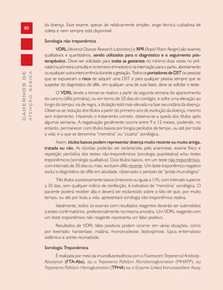 80
CADERNOSDE
ATENÇÃOBÁSICA
da doença. Esse exame, apesar de relativamente simples, exige técnica cuidadosa de
coleta e nem sempre está disponível.
Sorologia não treponêmica
VDRL (Venereal Disease Research Laboratory) e RPR (Rapid Plasm Reagin) são exames
qualitativos e quantitativos, sendo utilizados para o diagnóstico e o seguimento pós-
terapêutico. Deve ser solicitado para todas as gestantes no mínimo duas vezes no pré-
natal (na primeira consulta e no terceiro trimestre) e na internação para o parto, abortamento
ouqualqueroutraintercorrênciaduranteagestação.TodososportadoresdeDSToupessoas
que se expuseram a risco de adquirir uma DST e para qualquer pessoa sempre que se
suspeitar do diagnóstico de sífilis, em qualquer uma de suas fases, deve se solicitar o teste.
O VDRL tende a tornar-se reativo a partir da segunda semana do aparecimento
do cancro (sífilis primária), ou em torno de 50 dias do contágio, e sofre uma elevação ao
longo do tempo; via de regra, a titulação está mais elevada na fase secundária da doença.
Observa-se redução dos títulos a partir do primeiro ano de evolução da doença, mesmo
sem tratamento. Havendo o tratamento correto, observa-se a queda dos títulos após
algumas semanas. A negativação geralmente ocorre entre 9 e 12 meses, podendo, no
entanto, permanecer com títulos baixos por longos períodos de tempo, ou até por toda
a vida; é o que se denomina “memória” ou “cicatriz” sorológica.
Assim, títulos baixos podem representar doença muito recente ou muito antiga,
tratada ou não. As dúvidas poderão ser esclarecidas pela anamnese, exame físico e
repetição periódica dos testes não-treponêmicos (sorologia quantitativa) e/ou testes
treponêmicos (sorologia qualitativa). Dois títulos baixos, em um teste não treponêmico,
com intervalo de 30 dias ou mais, excluem sífilis recente. Um teste treponêmico negativo
exclui o diagnóstico de sífilis em atividade, observado o período de “janela imunológica”.
Três títulos sucessivamente baixos (menores ou iguais a 1/4), com intervalo superior
a 30 dias, sem qualquer indício de reinfecção, é indicativo de “memória” sorológica. O
paciente poderá receber alta e deverá ser esclarecido sobre o fato de que, por muito
tempo, ou até por toda a vida, apresentará sorologia não-treponêmica reativa.
Idealmente, todos os exames com resultados reagentes deverão ser submetidos
a testes confirmatórios, preferencialmente na mesma amostra. Um VDRL reagente com
um teste treponêmico não reagente representa um falso positivo.
Resultados de VDRL falso positivos podem ocorrer em várias situações, como
por exemplo: hanseníase, malária, mononucleose, leptospirose, lúpus eritematoso
sistêmico e artrite reumatóide.
Sorologia Treponêmica
É realizada por meio da imunofluorescência com o Fluorescent Treponemal Antibody-
Absorption (FTA-Abs), ou o Treponema Pallidum Microhemaglutination (MHATP), ou
Treponema Pallidum Hemaglutination (TPHA) ou o Enzyme-Linked Immunosorbent Assay
 