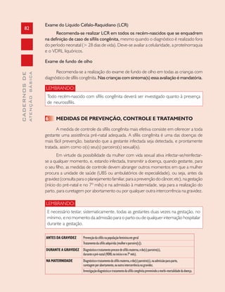 82
CADERNOSDE
ATENÇÃOBÁSICA
Exame do Líquido Céfalo-Raquidiano (LCR)
Recomenda-se realizar LCR em todos os recém-nascidos que se enquadrem
na definição de caso de sífilis congênita, mesmo quando o diagnóstico é realizado fora
do período neonatal (> 28 dias de vida). Deve-se avaliar a celularidade, a proteínorraquia
e o VDRL liquóricos.
Exame de fundo de olho
Recomenda-se a realização do exame de fundo de olho em todas as crianças com
diagnóstico de sífilis congênita. Nas crianças com sintoma(s) essa avaliação é mandatória.
LEMBRANDO:
Todo recém-nascido com sífilis congênita deverá ser investigado quanto à presença
de neurossífilis.
6 MEDIDAS DE PREVENÇÃO, CONTROLE E TRATAMENTO
A medida de controle da sífilis congênita mais efetiva consiste em oferecer a toda
gestante uma assistência pré-natal adequada. A sífilis congênita é uma das doenças de
mais fácil prevenção, bastando que a gestante infectada seja detectada, e prontamente
tratada, assim como o(s) seu(s) parceiro(s) sexual(is).
Em virtude da possibilidade da mulher com vida sexual ativa infectar-se/reinfectar-
se a qualquer momento, e, estando infectada, transmitir a doença, quando gestante, para
o seu filho, as medidas de controle devem abranger outros momentos em que a mulher
procura a unidade de saúde (UBS ou ambulatórios de especialidade), ou seja, antes da
gravidez (consulta para o planejamento familiar, para a prevenção do câncer, etc), na gestação
(início do pré-natal e no 7º mês) e na admissão à maternidade, seja para a realização do
parto, para curetagem por abortamento ou por qualquer outra intercorrência na gravidez.
LEMBRANDO:
E necessário testar, sistematicamente, todas as gestantes duas vezes na gestação, no
mínimo, e no momento da admissão para o parto ou de qualquer internação hospitalar
durante a gestação.
ANTES DA GRAVIDEZ Prevençãodasífilisnapopulaçãofemininaemgeral
Tratamentodasífilisadquirida(mulhereparceiro[s]).
DURANTE A GRAVIDEZ Diagnósticoetratamentoprecocedesífilismaterna,edo(s)parceiro(s),
duranteopré-natal(VDRLnoinícioeno7ºmês).
NA MATERNIDADE Diagnósticoetratamentodasífilismaterna,edo(s)parceiro(s),naadmissãoparaparto,
curetagemporabortamento,ououtraintercorrêncianagravidez.
Investigaçãodiagnósticaetratamentodasífiliscongênitaprevenindoamorbi-mortalidadedadoença.
 