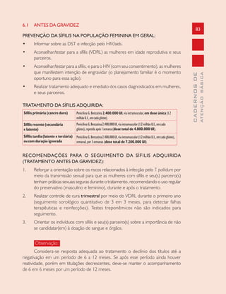 83
CADERNOSDE
ATENÇÃOBÁSICA
6.1 ANTES DA GRAVIDEZ
PREVENÇÃO DA SÍFILIS NA POPULAÇÃO FEMININA EM GERAL:
• Informar sobre as DST e infecção pelo HIV/aids.
• Aconselhar/testar para a sífilis (VDRL) as mulheres em idade reprodutiva e seus
parceiros.
• Aconselhar/testar para a sífilis, e para o HIV (com seu consentimento), as mulheres
que manifestem intenção de engravidar (o planejamento familiar é o momento
oportuno para essa ação).
• Realizar tratamento adequado e imediato dos casos diagnosticados em mulheres,
e seus parceiros.
TRATAMENTO DA SÍFILIS ADQUIRIDA:
Sífilis primária (cancro duro)
Sífilis recente (secundária
e latente)
Sífilis tardia (latente e terciária)
oucom duração ignorada
RECOMENDAÇÕES PARA O SEGUIMENTO DA SÍFILIS ADQUIRIDA
(TRATAMENTO ANTES DA GRAVIDEZ):
1. Reforçar a orientação sobre os riscos relacionados à infecção pelo T. pallidum por
meio da transmissão sexual para que as mulheres com sífilis e seu(s) parceiro(s)
tenham práticas sexuais seguras durante o tratamento, recomendando o uso regular
do preservativo (masculino e feminino), durante e após o tratamento.
2. Realizar controle de cura trimestral por meio do VDRL durante o primeiro ano
(seguimento sorológico quantitativo de 3 em 3 meses, para detectar falhas
terapêuticas e reinfecções). Testes treponêmicos não são indicados para
seguimento.
3. Orientar os indivíduos com sífilis e seu(s) parceiro(s) sobre a importância de não
se candidatar(em) à doação de sangue e órgãos.
Observação:
Considera-se resposta adequada ao tratamento o declínio dos títulos até a
negativação em um período de 6 a 12 meses. Se após esse período ainda houver
reatividade, porém em titulações decrescentes, deve-se manter o acompanhamento
de 6 em 6 meses por um período de 12 meses.
PenicilinaG.Benzatina2.400.000 UI,viaintramuscular,em dose única(1.2
milhãoU.I.,emcadaglúteo).
PenicilinaG.Benzatina2.400.000UI,viaintramuscular(1.2milhãoU.I.,emcada
glúteo),repetidaapós1semana(dose total de 4.800.000 UI).
PenicilinaG.Benzatina2.400.000UI,viaintramuscular(1.2milhãoU.I.,emcadaglúteo),
semanal,por3semanas(dose total de 7.200.000 UI).
 
