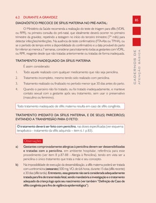 85
CADERNOSDE
ATENÇÃOBÁSICA
6.2 DURANTE A GRAVIDEZ
DIAGNÓSTICO PRECOCE DE SÍFILIS MATERNA NO PRÉ-NATAL:
O Ministério da Saúde recomenda a realização do teste de triagem para sífilis (VDRL
ou RPR), na primeira consulta do pré-natal, que idealmente deverá ocorrer no primeiro
trimestre da gravidez, repetindo a testagem no início do terceiro trimestre (7º mês) para
detectar infecções/reinfecções. Na ausência de teste confirmatório (FTA-Abs ou TPHA), ou
se o período de tempo entre a disponibilidade do confirmatório e a data provável do parto
for inferior ao menos a 7 semanas, considerar para tratamento todas as gestantes com VDRL,
ou RPR, reagente desde que não tratadas anteriormente ou tratadas de forma inadequada.
TRATAMENTO INADEQUADO DA SÍFILIS MATERNA
É assim considerado:
1. Todo aquele realizado com qualquer medicamento que não seja penicilina.
2. Tratamento incompleto, mesmo tendo sido realizado com penicilina.
3. Tratamento realizado ou finalizado no período menor que 30 dias antes do parto.
4. Quando o parceiro não foi tratado, ou foi tratado inadequadamente, e manteve
contato sexual com a gestante após seu tratamento, sem usar o preservativo
(masculino ou feminino).
Todo tratamento inadequado de sífilis materna resulta em caso de sífilis congênita.
TRATAMENTO IMEDIATO DA SÍFILIS MATERNA, E DE SEU(S) PARCEIRO(S)
EVITANDO A TRANSMISSÃO PARA O FETO:
O tratamento deverá ser feito com penicilina, nas doses especificadas (ver esquema
terapêutico - tratamento da sífilis adquirida – item 6.1 p.83).
Observações:
a) Gestantes comprovadamente alérgicas à penicilina devem ser dessensibilizadas
e tratadas com a penicilina, em ambiente hospitalar, referência para esse
procedimento (ver item 8 p.87-88 - Alergia à Penicilina), tendo em vista ser a
penicilina o único tratamento que trata a mãe e seu concepto.
b) Na impossibilidade de execução da dessensibilização, a sífilis materna poderá ser tratada
comaeritromicina(estearato)500mg,VO,de6/6horas,durante15dias(sífilisrecente)
e30dias(sífilistardia).Entretanto,essagestantenãoseráconsideradaadequadamente
tratadaparafinsdetransmissãofetal,sendomandatóriaainvestigaçãoeotratamento
adequadodacriançalogoapósseunascimento(vertambém“DefiniçãodeCasode
sífiliscongênitaparafinsdevigilânciaepidemiológica”).
 