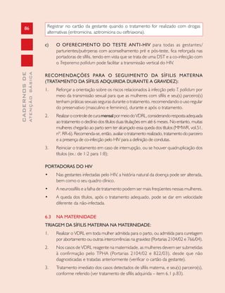 86
CADERNOSDE
ATENÇÃOBÁSICA
Registrar no cartão da gestante quando o tratamento for realizado com drogas
alternativas (eritromicina, azitromicina ou ceftriaxona).
c) O OFERECIMENTO DO TESTE ANTI-HIV para todas as gestantes/
parturientes/puérperas com aconselhamento pré e pós-teste, fica reforçada nas
portadoras de sífilis, tendo em vista que se trata de uma DST e a co-infecção com
o Treponema pallidum pode facilitar a transmissão vertical do HIV.
RECOMENDAÇÕES PARA O SEGUIMENTO DA SÍFILIS MATERNA
(TRATAMENTO DA SÍFILIS ADQUIRIDA DURANTE A GRAVIDEZ):
1. Reforçar a orientação sobre os riscos relacionados à infecção pelo T. pallidum por
meio da transmissão sexual para que as mulheres com sífilis e seu(s) parceiro(s)
tenham práticas sexuais seguras durante o tratamento, recomendando o uso regular
do preservativo (masculino e feminino), durante e após o tratamento.
2. RealizarocontroledecuramensalpormeiodoVDRL,considerandorespostaadequada
ao tratamento o declínio dos títulos duas titulações em até 6 meses. No entanto, muitas
mulheres chegarão ao parto sem ter alcançado essa queda dos títulos (MMWR, vol.51,
nº.RR-6).Recomenda-se,então,avaliarotratamentorealizado,tratamentodoparceiro
e a presença de co-infecção pelo HIV para a definição de condutas.
3. Reiniciar o tratamento em caso de interrupção, ou se houver quadruplicação dos
títulos (ex.: de 1:2 para 1:8);
PORTADORAS DO HIV
• Nas gestantes infectadas pelo HIV, a história natural da doença pode ser alterada,
bem como o seu quadro clínico.
• A neurossífilis e a falha de tratamento podem ser mais freqüentes nessas mulheres.
• A queda dos títulos, após o tratamento adequado, pode se dar em velocidade
diferente da não-infectada.
6.3 NA MATERNIDADE
TRIAGEM DA SÍFILIS MATERNA NA MATERNIDADE:
1. Realizar o VDRL em toda mulher admitida para o parto, ou admitida para curetagem
por abortamento ou outras intercorrências na gravidez (Portarias 2104/02 e 766/04).
2. Nos casos de VDRL reagente na maternidade, as mulheres devem ser submetidas
à confirmação pelo TPHA (Portarias 2104/02 e 822/03), desde que não
diagnosticadas e tratadas anteriormente (verificar o cartão da gestante).
3. Tratamento imediato dos casos detectados de sífilis materna, e seu(s) parceiro(s),
conforme referido (ver tratamento de sífilis adquirida – item 6.1 p.83).
 