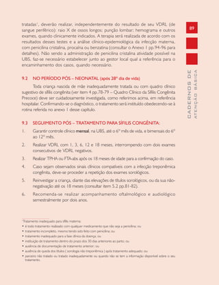 89
CADERNOSDE
ATENÇÃOBÁSICA
tratadas1
, deverão realizar, independentemente do resultado de seu VDRL (de
sangue periférico): raio X de ossos longos; punção lombar; hemograma e outros
exames, quando clinicamente indicados. A terapia será realizada de acordo com os
resultados desses testes e a análise clínico-epidemiológica da infecção materna,
com penicilina cristalina, procaína ou benzatina (consultar o Anexo 1 pp.94-96 para
detalhes). Não sendo a administração de penicilina cristalina atividade possível na
UBS, faz-se necessário estabelecer junto ao gestor local qual a referência para o
encaminhamento dos casos, quando necessário.
9.2 NO PERÍODO PÓS – NEONATAL (após 28º dia de vida)
Toda criança nascida de mãe inadequadamente tratada ou com quadro clínico
sugestivo de sífilis congênita (ver item 4 pp.78-79 – Quadro Clínico da Sífilis Congênita
Precoce) deve ser cuidadosamente investigada, como referimos acima, em referência
hospitalar. Confirmando-se o diagnóstico, o tratamento será instituído obedecendo-se à
rotina referida no anexo 1 desse capítulo.
9.3 SEGUIMENTO PÓS – TRATAMENTO PARA SÍFILIS CONGÊNITA:
1. Garantir controle clínico mensal, na UBS, até o 6º mês de vida, e bimensais do 6º
ao 12º mês.
2. Realizar VDRL com 1, 3, 6, 12 e 18 meses, interrompendo com dois exames
consecutivos de VDRL negativos.
3. Realizar TPHA ou FTA-abs após os 18 meses de idade para a confirmação do caso.
4. Caso sejam observados sinais clínicos compatíveis com a infecção treponêmica
congênita, deve-se proceder a repetição dos exames sorológicos.
5. Reinvestigar a criança, diante das elevações de títulos sorológicos, ou da sua não-
negativação até os 18 meses (consultar item 5.2 pp.81-82).
6. Recomenda-se realizar acompanhamento oftalmológico e audiológico
semestralmente por dois anos.
1
Tratamento inadequado para sífilis materna:
• é todo tratamento realizado com qualquer medicamento que não seja a penicilina; ou
• tratamento incompleto, mesmo tendo sido feito com penicilina; ou
• tratamento inadequado para a fase clínica da doença; ou
• instituição de tratamento dentro do prazo dos 30 dias anteriores ao parto; ou
• ausência de documentação de tratamento anterior; ou
• ausência de queda dos títulos ( sorologia não treponêmica ) após tratamento adequado; ou
• parceiro não tratado ou tratado inadequadamente ou quando não se tem a informação disponível sobre o seu
tratamento.
 