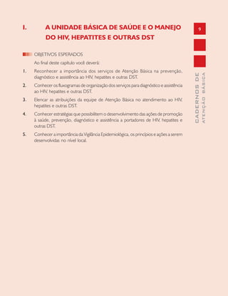 9
CADERNOSDE
ATENÇÃOBÁSICA
I. A UNIDADE BÁSICA DE SAÚDE E O MANEJO
DO HIV, HEPATITES E OUTRAS DST
OBJETIVOS ESPERADOS
Ao final deste capítulo você deverá:
1. Reconhecer a importância dos serviços de Atenção Básica na prevenção,
diagnóstico e assistência ao HIV, hepatites e outras DST.
2. Conhecer os fluxogramas de organização dos serviços para diagnóstico e assistência
ao HIV, hepatites e outras DST.
3. Elencar as atribuições da equipe de Atenção Básica no atendimento ao HIV,
hepatites e outras DST.
4. Conhecer estratégias que possibilitem o desenvolvimento das ações de promoção
à saúde, prevenção, diagnóstico e assistência a portadores de HIV, hepatites e
outras DST.
5. Conhecer a importância da Vigilância Epidemiológica, os princípios e ações a serem
desenvolvidas no nível local.
 