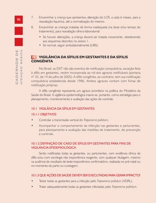 90
CADERNOSDE
ATENÇÃOBÁSICA
7. Encaminhar a criança que apresentou alteração do LCR, a cada 6 meses, para a
reavaliação liquórica, até a normalização do mesmo.
8. Encaminhar as crianças tratadas de forma inadequada (na dose e/ou tempo do
tratamento), para reavaliação clínico-laboratorial:
• Se houver alterações, a criança deverá ser tratada novamente, obedecendo
aos esquemas descritos no anexo 1.
• Se normal, seguir ambulatorialmente (UBS).
10 VIGILÂNCIA DA SÍFILIS EM GESTANTES E DA SÍFILIS
CONGÊNITA
No Brasil, as DST não são eventos de notificação compulsória, exceção feita
à sífilis em gestantes, recém incorporada ao rol dos agravos notificáveis (portaria
nº 33, de 14 de julho de 2005). A sífilis congênita, ao contrário, tem sua notificação
compulsória estabelecida desde 1986. Ambos agravos contam com fichas de
notificação próprias.
A sífilis congênita representa um agravo prioritário na política do Ministério da
Saúde do Brasil. A vigilância epidemiológica insere-se, portanto, como estratégia para o
planejamento, monitoramento e avaliação das ações de controle.
10.1 VIGILÂNCIA DA SÍFILIS EM GESTANTES
10.1.1 OBJETIVOS
• Controlar a transmissão vertical do Treponema pallidum.
• Acompanhar o comportamento da infecção nas gestantes e parturientes,
para planejamento e avaliação das medidas de tratamento, de prevenção
e controle.
10.1.2 DEFINIÇÃO DE CASO DE SÍFILIS EM GESTANTES PARA FINS DE
VIGILÂNCIA EPIDEMIOLÓGICA
Serão notificadas todas as gestantes, ou parturientes, com evidência clínica de
sífilis e/ou com sorologia não treponêmica reagente, com qualquer titulagem, mesmo
na ausência de resultado de teste treponêmico confirmatório, realizada no pré-natal ou
no momento do parto ou curetagem.
10.1.3 QUE AÇÕES DE SAÚDE DEVEM SER EXECUTADAS PARA GERAR IMPACTO?
• Testar todas as gestantes para a infecção pelo Treponema pallidum (VDRL).
• Tratar adequadamente todas as gestantes infectadas pelo Treponema pallidum.
 