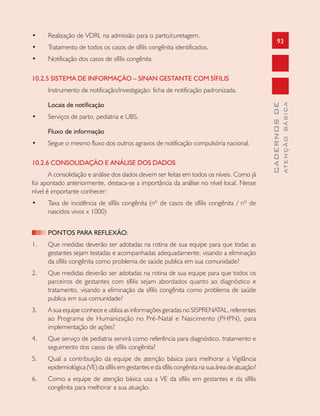 93
CADERNOSDE
ATENÇÃOBÁSICA
• Realização de VDRL na admissão para o parto/curetagem.
• Tratamento de todos os casos de sífilis congênita identificados.
• Notificação dos casos de sífilis congênita.
10.2.5 SISTEMA DE INFORMAÇÃO – SINAN GESTANTE COM SÍFILIS
Instrumento de notificação/investigação: ficha de notificação padronizada.
Locais de notificação
• Serviços de parto, pediatria e UBS.
Fluxo de informação
• Segue o mesmo fluxo dos outros agravos de notificação compulsória nacional.
10.2.6 CONSOLIDAÇÃO E ANÁLISE DOS DADOS
A consolidação e análise dos dados devem ser feitas em todos os níveis. Como já
foi apontado anteriormente, destaca-se a importância da análise no nível local. Nesse
nível é importante conhecer:
• Taxa de incidência de sífilis congênita (nº de casos de sífilis congênita / nº de
nascidos vivos x 1000)
PONTOS PARA REFLEXÃO:
1. Que medidas deverão ser adotadas na rotina de sua equipe para que todas as
gestantes sejam testadas e acompanhadas adequadamente, visando a eliminação
da sífilis congênita como problema de saúde publica em sua comunidade?
2. Que medidas deverão ser adotadas na rotina de sua equipe para que todos os
parceiros de gestantes com sífilis sejam abordados quanto ao diagnóstico e
tratamento, visando a eliminação da sífilis congênita como problema de saúde
publica em sua comunidade?
3. A sua equipe conhece e utiliza as informações geradas no SISPRENATAL, referentes
ao Programa de Humanização no Pré-Natal e Nascimento (PHPN), para
implementação de ações?
4. Que serviço de pediatria servirá como referência para diagnóstico, tratamento e
seguimento dos casos de sífilis congênita?
5. Qual a contribuição da equipe de atenção básica para melhorar a Vigilância
epidemiológica (VE) da sífilis em gestantes e da sífilis congênita na sua área de atuação?
6. Como a equipe de atenção básica usa a VE da sífilis em gestantes e da sífilis
congênita para melhorar a sua atuação.
 