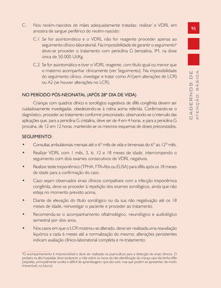 95
CADERNOSDE
ATENÇÃOBÁSICA
C. Nos recém-nascidos de mães adequadamente tratadas: realizar o VDRL em
amostra de sangue periférico do recém-nascido:
C.1 Se for assintomático e o VDRL não for reagente proceder apenas ao
seguimento clínico-laboratorial. Na impossibilidade de garantir o seguimento6
deve-se proceder o tratamento com penicilina G benzatina, IM, na dose
única de 50.000 UI/Kg.
C.2 Se for assintomático e tiver o VDRL reagente, com título igual ou menor que
o materno acompanhar clinicamente (ver Seguimento). Na impossibilidade
do seguimento clínico, investigar e tratar como A1(sem alterações de LCR)
ou A2 (se houver alterações no LCR).
NO PERÍODO PÓS-NEONATAL (APÓS 28º DIA DE VIDA)
Crianças com quadros clínico e sorológico sugestivos de sífilis congênita devem ser
cuidadosamente investigadas, obedecendo-se à rotina acima referida. Confirmando-se o
diagnóstico, proceder ao tratamento conforme preconizado, observando-se o intervalo das
aplicações que, para a penicilina G cristalina, deve ser de 4 em 4 horas, e para a penicilina G
procaína, de 12 em 12 horas, mantendo-se os mesmos esquemas de doses preconizados.
SEGUIMENTO:
• Consultas ambulatoriais mensais até o 6º mês de vida e bimensais do 6º ao 12º mês.
• Realizar VDRL com 1 mês, 3, 6, 12 e 18 meses de idade, interrompendo o
seguimento com dois exames consecutivos de VDRL negativos.
• Realizar teste treponêmico (TPHA, FTA-Abs ou ELISA) para sífilis após os 18 meses
de idade para a confirmação do caso.
• Caso sejam observados sinais clínicos compatíveis com a infecção treponêmica
congênita, deve-se proceder à repetição dos exames sorológicos, ainda que não
esteja no momento previsto acima.
• Diante de elevação do título sorológico ou da sua não negativação até os 18
meses de idade, reinvestigar o paciente e proceder ao tratamento.
• Recomenda-se o acompanhamento oftalmológico, neurológico e audiológico
semestral por dois anos.
• Nos casos em que o LCR mostrou-se alterado, deve ser realizada uma reavaliação
liquórica a cada 6 meses até a normalização do mesmo; alterações persistentes
indicam avaliação clínico-laboratorial completa e re-tratamento;
6
O acompanhamento é imprescindível e deve ser realizado na puericultura para a detecção de sinais clínicos. O
pediatra na alta hospitalar deve esclarecer a mãe sobre os riscos da não identificação da criança caso ela tenha sífilis
(seqüelas, principalmente surdez e déficit de aprendizagem, que são sutis, mas que podem se apresentar, de modo
irreversível, no futuro).
 