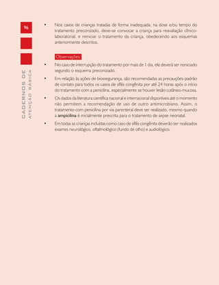 96
CADERNOSDE
ATENÇÃOBÁSICA
• Nos casos de crianças tratadas de forma inadequada, na dose e/ou tempo do
tratamento preconizado, deve-se convocar a criança para reavaliação clínico-
laboratorial, e reiniciar o tratamento da criança, obedecendo aos esquemas
anteriormente descritos.
Observações:
• No caso de interrupção do tratamento por mais de 1 dia, ele deverá ser reiniciado
segundo o esquema preconizado.
• Em relação às ações de biossegurança, são recomendadas as precauções-padrão
de contato para todos os casos de sífilis congênita por até 24 horas após o início
do tratamento com a penicilina, especialmente se houver lesão cutâneo-mucosa.
• Os dados da literatura científica nacional e internacional disponíveis até o momento
não permitem a recomendação de uso de outro antimicrobiano. Assim, o
tratamento com penicilina por via parenteral deve ser realizado, mesmo quando
a ampicilina é inicialmente prescrita para o tratamento de sepse neonatal.
• Em todas as crianças incluídas como caso de sífilis congênita deverão ser realizados
exames neurológico, oftalmológico (fundo de olho) e audiológico.
 
