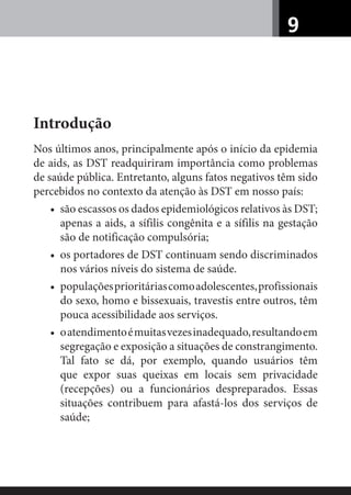 9
Introdução
Nos últimos anos, principalmente após o início da epidemia
de aids, as DST readquiriram importância como problemas
de saúde pública. Entretanto, alguns fatos negativos têm sido
percebidos no contexto da atenção às DST em nosso país:
• são escassos os dados epidemiológicos relativos às DST;
apenas a aids, a sífilis congênita e a sífilis na gestação
são de notificação compulsória;
• os portadores de DST continuam sendo discriminados
nos vários níveis do sistema de saúde.
• populaçõesprioritáriascomoadolescentes,profissionais
do sexo, homo e bissexuais, travestis entre outros, têm
pouca acessibilidade aos serviços.
• oatendimentoémuitasvezesinadequado,resultandoem
segregação e exposição a situações de constrangimento.
Tal fato se dá, por exemplo, quando usuários têm
que expor suas queixas em locais sem privacidade
(recepções) ou a funcionários despreparados. Essas
situações contribuem para afastá-los dos serviços de
saúde;
 