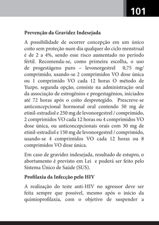 101
Prevenção da Gravidez Indesejada
A possibilidade de ocorrer concepção em um único
coito sem proteção num dia qualquer do ciclo menstrual
é de 2 a 4%, sendo esse risco aumentado no período
fértil. Recomenda-se, como primeira escolha, o uso
de progestágeno puro – levonorgestrel 0,75 mg/
comprimido, usando-se 2 comprimidos VO dose única
ou 1 comprimido VO cada 12 horas O método de
Yuzpe, segunda opção, consiste na administração oral
da associação de estrogênios e progestagênios, iniciados
até 72 horas após o coito desprotegido. Prescreve-se
anticoncepcional hormonal oral contendo 50 mg de
etinil-estradiol e 250 mg de levonorgestrel / comprimido,
2 comprimidos VO cada 12 horas ou 4 comprimidos VO
dose única, ou anticoncepcionais orais com 30 mg de
etinil-estradiol e 150 mg de levonorgestrel / comprimido,
usando-se 4 comprimidos VO cada 12 horas ou 8
comprimidos VO dose única.
Em caso de gravidez indesejada, resultado de estupro, o
abortamento é previsto em Lei e poderá ser feito pelo
Sistema Único de Saúde (SUS).
Proﬁlaxia da Infecção pelo HIV
A realização do teste anti-HIV no agressor deve ser
feita sempre que possível, mesmo após o início da
quimioproﬁlaxia, com o objetivo de suspender a
 