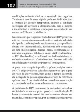Doenças Sexualmente Transmissíveis (DST)
Ministério da Saúde - SVS - Programa Nacional de DST/ Aids102
medicação anti-retroviral se o resultado for negativo.
Também o uso de teste rápido pode ser indicado para
a tomada de decisão terapêutica, quando a condição
sorológica do agressor é desconhecida, mas o mesmo
é identiﬁcável e existindo tempo para sua avaliação em
menos de 72 horas da violência.
NoscasosemqueoagressorésabidamenteHIVpositivoe
está em tratamento com uso de anti-retrovirais, a decisão
do tipo de combinação de medicamentos para proﬁlaxia
deverá ser individualizada, idealmente sob orientação
de um infectologista. Nesses casos, recomenda-se o
uso dos esquemas habituais, como AZT (zidovudina)
+ 3TC (lamivudina) + nelﬁnavir ou indinavir/ritonavir
ou lopinavir/ritonavir. O efavirens não deve ser utilizado
em adolescentes devido ao potencial teratogenico.
A prescrição da quimioproﬁlaxia pós-exposição sexual
ao HIV exige avaliação cuidadosa quanto ao tipo e grau
de risco do ato violento, bem como o tempo decorrido
até a chegada da pessoa agredida ao serviço de referência
após o crime. A decisão ﬁnal deve considerar a motivação
e o desejo da mulher de se submeter ao tratamento.
A proﬁlaxia do HIV, com o uso de anti-retrovirais, deve
ser iniciada no menor prazo possível, com limite de 72
horas da violência sexual. Os medicamentos devem ser
mantidos, sem interrupção, por 4 semanas consecutivas.
 