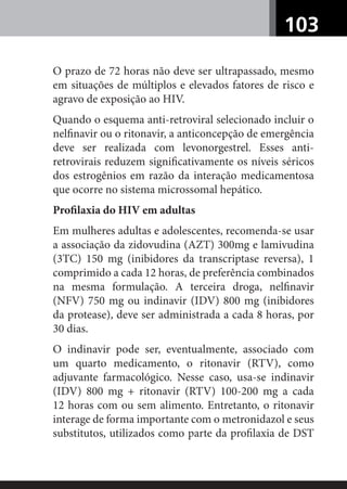 103
O prazo de 72 horas não deve ser ultrapassado, mesmo
em situações de múltiplos e elevados fatores de risco e
agravo de exposição ao HIV.
Quando o esquema anti-retroviral selecionado incluir o
nelﬁnavir ou o ritonavir, a anticoncepção de emergência
deve ser realizada com levonorgestrel. Esses anti-
retrovirais reduzem signiﬁcativamente os níveis séricos
dos estrogênios em razão da interação medicamentosa
que ocorre no sistema microssomal hepático.
Proﬁlaxia do HIV em adultas
Em mulheres adultas e adolescentes, recomenda-se usar
a associação da zidovudina (AZT) 300mg e lamivudina
(3TC) 150 mg (inibidores da transcriptase reversa), 1
comprimido a cada 12 horas, de preferência combinados
na mesma formulação. A terceira droga, nelﬁnavir
(NFV) 750 mg ou indinavir (IDV) 800 mg (inibidores
da protease), deve ser administrada a cada 8 horas, por
30 dias.
O indinavir pode ser, eventualmente, associado com
um quarto medicamento, o ritonavir (RTV), como
adjuvante farmacológico. Nesse caso, usa-se indinavir
(IDV) 800 mg + ritonavir (RTV) 100-200 mg a cada
12 horas com ou sem alimento. Entretanto, o ritonavir
interage de forma importante com o metronidazol e seus
substitutos, utilizados como parte da proﬁlaxia de DST
 