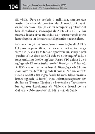 Doenças Sexualmente Transmissíveis (DST)
Ministério da Saúde - SVS - Programa Nacional de DST/ Aids104
não-virais. Deve-se preferir o nelﬁnavir, sempre que
possível,oususpenderometronidazolquandooritonavir
for indispensável. Em gestantes o esquema preferencial
deve considerar a associação de AZT, 3TC e NFV nas
mesmas doses acima indicadas. Não se recomenda o uso
da nevirapina ou de outros análogos não nucleosídeos.
Para as crianças recomenda-se a associação de AZT e
3TC, com a possibilidade de escolha da terceira droga
entre o NFV e o RTV, todas disponíveis em solução oral
(quadro 10). A dose de AZT é de 90 a 180 mg/m² cada 8
horas (máximo de 600 mg/dia). Para o 3TC a dose é de 4
mg/kg cada 12 horas (máximo de 150 mg cada 12 horas).
O NFV deve ser usado na dose de 30 mg/kg cada 8 horas
(dose máxima de 750 mg cada 8 horas). Por ﬁm, o RTV
é usado de 350 a 400 mg/m² cada 12 horas (dose máxima
de 600 mg cada 12 horas). Mais informações podem ser
obtidas na “Norma Técnica de Prevenção e Tratamento
dos Agravos Resultantes da Violência Sexual contra
Mulheres e Adolescentes”, do Ministério da Saúde.
 