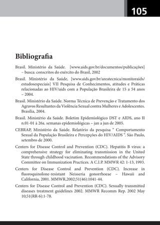 105
Bibliograﬁa
Brasil. Ministério da Saúde. [www.aids.gov.br/documentos/publicações]
– busca: conscritos do exército do Brasil, 2002
Brasil. Ministério da Saúde, [www.aids.gov.br/areatecnica/monitoraids/
estudosespeciais] VII Pesquisa de Conhecimentos, atitudes e Práticas
relacionadas ao HIV/aids com a População Brasileira de 15 a 54 anos
– 2004.
Brasil. Ministério da Saúde. Norma Técnica de Prevenção e Tratamento dos
Agravos Resultantes da Violência Sexual contra Mulheres e Adolescentes.
Brasília, 2004.
Brasil. Ministério da Saúde. Boletim Epidemiológico DST e AIDS, ano II
n.01-01 à 26a. semanas epidemiológicas – jan a jun de 2005.
CEBRAP, Ministério da Saúde. Relatório da pesquisa “ Comportamento
Sexual da População Brasileira e Percepções do HIV/AIDS “. São Paulo,
setembro de 2000.
Centers for Disease Control and Prevention (CDC). Hepatitis B virus: a
comprehensive strategy for eliminating transmission in the United
State through childhood vacination. Recommendations of the Advisory
Committee on Immunization Practices. A C.I.P. MMWR 42: 1-13, 1993.
Centers for Disease Control and Prevention (CDC). Increase in
ﬂuoroquinolone-resistant Neisseria gonorrhoeae – Hawaii and
California, 2001. MMWR,2002;51(46):1041-44.
Centers for Disease Control and Prevention (CDC). Sexually transmitted
diseases treatment guidelines 2002. MMWR Recomm Rep. 2002 May
10;51(RR-6):1-78.
 