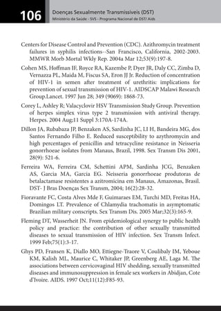 Doenças Sexualmente Transmissíveis (DST)
Ministério da Saúde - SVS - Programa Nacional de DST/ Aids106
Centers for Disease Control and Prevention (CDC). Azithromycin treatment
failures in syphilis infections--San Francisco, California, 2002-2003.
MMWR Morb Mortal Wkly Rep. 2004a Mar 12;53(9):197-8.
Cohen MS, Hoﬀman IF, Royce RA, Kazembe P, Dyer JR, Daly CC, Zimba D,
Vernazza PL, Maida M, Fiscus SA, Eron JJ Jr. Reduction of concentration
of HIV-1 in semen after treatment of urethritis: implications for
prevention of sexual transmission of HIV-1. AIDSCAP Malawi Research
Group.Lancet. 1997 Jun 28; 349 (9069): 1868-73.
Corey L, Ashley R; Valacyclovir HSV Transmission Study Group. Prevention
of herpes simplex virus type 2 transmission with antiviral therapy.
Herpes. 2004 Aug;11 Suppl 3:170A-174A.
Dillon JA, Rubabaza JP, Benzaken AS, Sardinha JC, LI H, Bandeira MG, dos
Santos Fernando Filho E. Reduced susceptibility to azythromycin and
high percentages of penicillin and tetracycline resistance in Neisseria
gonorrhoeae isolates from Manaus, Brazil, 1998. Sex Transm Dis 2001,
28(9): 521-6.
Ferreira WA, Ferreira CM, Schettini APM, Sardinha JCG, Benzaken
AS, Garcia MA, Garcia EG. Neisseria gonorrhoeae produtoras de
betalactamase resistentes a azitromicina em Manaus, Amazonas, Brasil.
DST- J Bras Doenças Sex Transm, 2004; 16(2):28-32.
Fioravante FC, Costa Alves Mde F, Guimaraes EM, Turchi MD, Freitas HA,
Domingos LT. Prevalence of Chlamydia trachomatis in asymptomatic
Brazilian military conscripts. Sex Transm Dis. 2005 Mar;32(3):165-9.
Fleming DT, Wasserheit JN. From epidemiological synergy to public health
policy and practice: the contribution of other sexually transmitted
diseases to sexual transmission of HIV infection. Sex Transm Infect.
1999 Feb;75(1):3-17.
Ghys PD, Fransen K, Diallo MO, Ettiegne-Traore V, Coulibaly IM, Yeboue
KM, Kalish ML, Maurice C, Whitaker JP, Greenberg AE, Laga M. The
associations between cervicovaginal HIV shedding, sexually transmitted
diseases and immunosuppression in female sex workers in Abidjan, Cote
d’Ivoire. AIDS. 1997 Oct;11(12):F85-93.
 