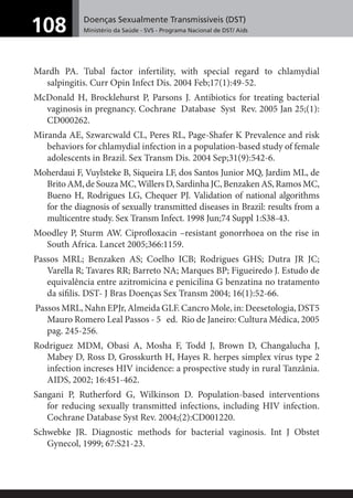 Doenças Sexualmente Transmissíveis (DST)
Ministério da Saúde - SVS - Programa Nacional de DST/ Aids108
Mardh PA. Tubal factor infertility, with special regard to chlamydial
salpingitis. Curr Opin Infect Dis. 2004 Feb;17(1):49-52.
McDonald H, Brocklehurst P, Parsons J. Antibiotics for treating bacterial
vaginosis in pregnancy. Cochrane Database Syst Rev. 2005 Jan 25;(1):
CD000262.
Miranda AE, Szwarcwald CL, Peres RL, Page-Shafer K Prevalence and risk
behaviors for chlamydial infection in a population-based study of female
adolescents in Brazil. Sex Transm Dis. 2004 Sep;31(9):542-6.
Moherdaui F, Vuylsteke B, Siqueira LF, dos Santos Junior MQ, Jardim ML, de
BritoAM,deSouzaMC,WillersD,SardinhaJC,BenzakenAS,RamosMC,
Bueno H, Rodrigues LG, Chequer PJ. Validation of national algorithms
for the diagnosis of sexually transmitted diseases in Brazil: results from a
multicentre study. Sex Transm Infect. 1998 Jun;74 Suppl 1:S38-43.
Moodley P, Sturm AW. Ciproﬂoxacin –resistant gonorrhoea on the rise in
South Africa. Lancet 2005;366:1159.
Passos MRL; Benzaken AS; Coelho ICB; Rodrigues GHS; Dutra JR JC;
Varella R; Tavares RR; Barreto NA; Marques BP; Figueiredo J. Estudo de
equivalência entre azitromicina e penicilina G benzatina no tratamento
da síﬁlis. DST- J Bras Doenças Sex Transm 2004; 16(1):52-66.
Passos MRL, Nahn EPJr, Almeida GLF. Cancro Mole, in: Deesetologia, DST5
Mauro Romero Leal Passos - 5 ed. Rio de Janeiro: Cultura Médica, 2005
pag. 245-256.
Rodriguez MDM, Obasi A, Mosha F, Todd J, Brown D, Changalucha J,
Mabey D, Ross D, Grosskurth H, Hayes R. herpes simplex vírus type 2
infection increses HIV incidence: a prospective study in rural Tanzânia.
AIDS, 2002; 16:451-462.
Sangani P, Rutherford G, Wilkinson D. Population-based interventions
for reducing sexually transmitted infections, including HIV infection.
Cochrane Database Syst Rev. 2004;(2):CD001220.
Schwebke JR. Diagnostic methods for bacterial vaginosis. Int J Obstet
Gynecol, 1999; 67:S21-23.
 