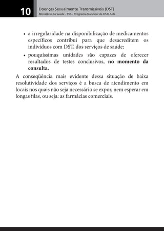 Doenças Sexualmente Transmissíveis (DST)
Ministério da Saúde - SVS - Programa Nacional de DST/ Aids10
• a irregularidade na disponibilização de medicamentos
específicos contribui para que desacreditem os
indivíduos com DST, dos serviços de saúde;
• pouquíssimas unidades são capazes de oferecer
resultados de testes conclusivos, no momento da
consulta.
A conseqüência mais evidente dessa situação de baixa
resolutividade dos serviços é a busca de atendimento em
locais nos quais não seja necessário se expor, nem esperar em
longas ﬁlas, ou seja: as farmácias comerciais.
 