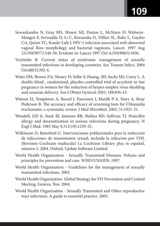 109
Sewankambo N, Gray RH, Wawer MJ, Paxton L, McNaim D, Wabwire-
Mangen F, Serwadda D, Li C, Kiwanuka N, Hillier SL, Rabe L, Gaydos
CA, Quinn TC, Konde-Lule J. HIV-1 infection associated with abnormal
vaginal ﬂora morphology and bacterial vaginosis. Lancet. 1997 Aug
23;350(9077):546-50. Erratum in: Lancet 1997 Oct 4;350(9083):1036.
Vuylsteke B. Current status of syndromic management of sexually
transmitted infections in developing countries. Sex Transm Infect. 2004
Oct;80(5):392-4.
Watts DH; Brown ZA; Money D; Selke S; Huang, MI; Sacks MI; Corey L. A
double-blind , randomized, placebo-controlled trial of acyclovir in late
pregnancy in women for the reduction of herpes simplex virus shedding
and cesarean delivery. Am J Obstet Gynecol 2003; 188:836-43.
Watson EJ, Templeton A, Russel I, Paavonen J, Mardh P-A, Stary A, Stray
Pederson B. The accuracy and eﬃcacy of screening tests for Chlamydia
trachomatis: a systematic review. J Med Microbiol, 2002; 51:1021-31.
WendelL GD Jr, Stark BJ, Jamison RB, Molina RD, Sullivan TJ. Penicillin
allergy and desensitization in serious infections during pregnancy. N
Engl J Med. 1985 May 9;312(19):1229-32.
Wilkinson D, Ruterford G. Intervenciones poblacionales para la reduccion
de infecciones de transmission sexual, incluída la infeccion por VIH.
(Revision Cochrane traducida) La Cochrane Library plus in español,
número 3, 2004. Oxford, Update Software Limited.
World Health Organization - Sexually Transmited Diseases: Policies and
principles for prevention and care. WHO/UNAIDS, 1997.
World Health Organization - Guidelines for the management of sexually
transmitted infections. 2003.
World Health Organization. Global Strategy for STI Prevention and Control
Meeting. Geneva, Nov. 2004.
World Health Organization - Sexually Transmited and Other reproductive
tract infections. A guide to essential practice. 2005.
 