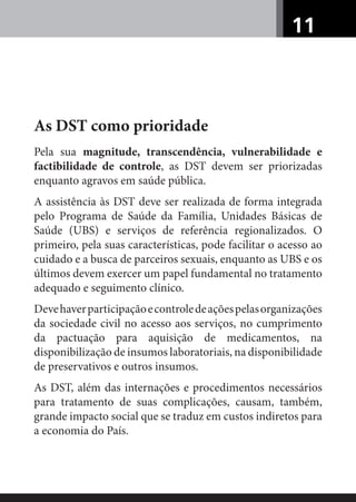 11
As DST como prioridade
Pela sua magnitude, transcendência, vulnerabilidade e
factibilidade de controle, as DST devem ser priorizadas
enquanto agravos em saúde pública.
A assistência às DST deve ser realizada de forma integrada
pelo Programa de Saúde da Família, Unidades Básicas de
Saúde (UBS) e serviços de referência regionalizados. O
primeiro, pela suas características, pode facilitar o acesso ao
cuidado e a busca de parceiros sexuais, enquanto as UBS e os
últimos devem exercer um papel fundamental no tratamento
adequado e seguimento clínico.
Devehaverparticipaçãoecontroledeaçõespelasorganizações
da sociedade civil no acesso aos serviços, no cumprimento
da pactuação para aquisição de medicamentos, na
disponibilização de insumos laboratoriais, na disponibilidade
de preservativos e outros insumos.
As DST, além das internações e procedimentos necessários
para tratamento de suas complicações, causam, também,
grande impacto social que se traduz em custos indiretos para
a economia do País.
 