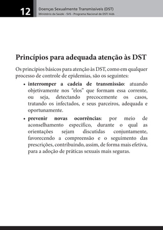 Doenças Sexualmente Transmissíveis (DST)
Ministério da Saúde - SVS - Programa Nacional de DST/ Aids12
Princípios para adequada atenção às DST
Os princípios básicos para atenção às DST, como em qualquer
processo de controle de epidemias, são os seguintes:
• interromper a cadeia de transmissão: atuando
objetivamente nos “elos” que formam essa corrente,
ou seja, detectando precocemente os casos,
tratando os infectados, e seus parceiros, adequada e
oportunamente.
• prevenir novas ocorrências: por meio de
aconselhamento específico, durante o qual as
orientações sejam discutidas conjuntamente,
favorecendo a compreensão e o seguimento das
prescrições, contribuindo, assim, de forma mais efetiva,
para a adoção de práticas sexuais mais seguras.
 