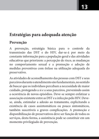 13
Estratégias para adequada atenção
Prevenção
A prevenção, estratégia básica para o controle da
transmissão das DST e do HIV, dar-se-á por meio da
constante informação para a população geral e das atividades
educativas que priorizem: a percepção de risco, as mudanças
no comportamento sexual e a promoção e adoção de
medidas preventivas com ênfase na utilização adequada do
preservativo.
As atividades de aconselhamento das pessoas com DST e seus
parceirosduranteoatendimentosãofundamentais,nosentido
de buscar que os indivíduos percebam a necessidade de maior
cuidado, protegendo a si e a seus parceiros, prevenindo assim
a ocorrência de novos episódios. Deve-se sempre enfatizar a
associação existente entre as DST e a infecção pelo HIV. Deve-
se, ainda, estimular a adesão ao tratamento, explicitando a
existência de casos assintomáticos ou pouco sintomáticos,
também suscetíveis a graves complicações. A promoção e
disponibilização de preservativos deve ser função de todos os
serviços, desta forma, a assistência pode se constituir em um
momento privilegiado de prevenção.
 