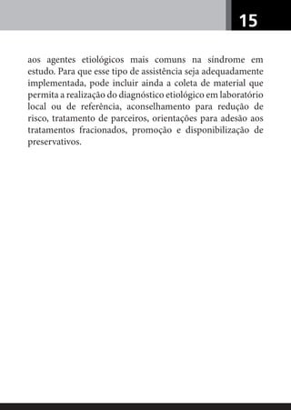 15
aos agentes etiológicos mais comuns na síndrome em
estudo. Para que esse tipo de assistência seja adequadamente
implementada, pode incluir ainda a coleta de material que
permita a realização do diagnóstico etiológico em laboratório
local ou de referência, aconselhamento para redução de
risco, tratamento de parceiros, orientações para adesão aos
tratamentos fracionados, promoção e disponibilização de
preservativos.
 