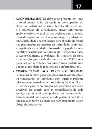 17
• ACONSELHAMENTO: deve estar presente em todo
o atendimento. Além de ouvir as preocupações do
cliente, o profissional de saúde deve facilitar a reflexão
e a superação de dificuldades, prover informação,
apoio emocional e auxíliar nas decisões para a adoção
de medidas preventivas. É necessário que o profissional
tenha habilidade e sensibilidade para abordar de forma
não preconceituosa questões da intimidade, sobretudo
a respeito da sexualidade e do uso de drogas, de forma a
identificar as práticas do usuário que o expõem a risco.
O aconselhamento, a avaliação de situações de risco
e a educação para saúde das pessoas com DST e seus
parceiros são atividades nas quais vários profissionais
podem atuar, além de médicos(as) e enfermeiros(as).
• COMUNICAÇÃO AOS PARCEIROS SEXUAIS:
Serão considerados parceiros, para fins de comunicação
ou convocação, os indivíduos com quem o paciente
relacionou-se sexualmente nos últimos 30 dias. O uso
de cartões para comunicação aos parceiros sexuais é
desejável. De acordo com as possibilidades de cada
serviço, outras atividades poderão ser desenvolvidas.
É fundamental que os parceiros de gestantes com sífilis
que não atenderem ao chamado para tratamento sejam
objeto de busca ativa.
 