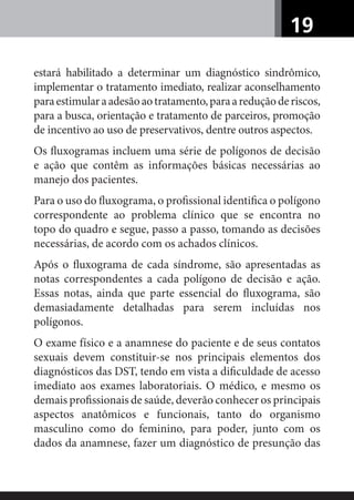 19
estará habilitado a determinar um diagnóstico sindrômico,
implementar o tratamento imediato, realizar aconselhamento
paraestimularaadesãoaotratamento,paraareduçãoderiscos,
para a busca, orientação e tratamento de parceiros, promoção
de incentivo ao uso de preservativos, dentre outros aspectos.
Os ﬂuxogramas incluem uma série de polígonos de decisão
e ação que contêm as informações básicas necessárias ao
manejo dos pacientes.
Para o uso do ﬂuxograma, o proﬁssional identiﬁca o polígono
correspondente ao problema clínico que se encontra no
topo do quadro e segue, passo a passo, tomando as decisões
necessárias, de acordo com os achados clínicos.
Após o ﬂuxograma de cada síndrome, são apresentadas as
notas correspondentes a cada polígono de decisão e ação.
Essas notas, ainda que parte essencial do ﬂuxograma, são
demasiadamente detalhadas para serem incluídas nos
polígonos.
O exame físico e a anamnese do paciente e de seus contatos
sexuais devem constituir-se nos principais elementos dos
diagnósticos das DST, tendo em vista a diﬁculdade de acesso
imediato aos exames laboratoriais. O médico, e mesmo os
demais proﬁssionais de saúde, deverão conhecer os principais
aspectos anatômicos e funcionais, tanto do organismo
masculino como do feminino, para poder, junto com os
dados da anamnese, fazer um diagnóstico de presunção das
 