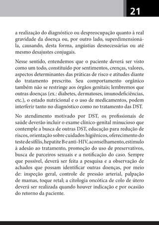 21
a realização do diagnóstico ou despreocupação quanto à real
gravidade da doença ou, por outro lado, superdimensioná-
la, causando, desta forma, angústias desnecessárias ou até
mesmo desajustes conjugais.
Nesse sentido, entendemos que o paciente deverá ser visto
como um todo, constituído por sentimentos, crenças, valores,
aspectos determinantes das práticas de risco e atitudes diante
do tratamento prescrito. Seu comportamento orgânico
também não se restringe aos órgãos genitais; lembremos que
outras doenças (ex.: diabetes, dermatoses, imunodeﬁciências,
etc.), o estado nutricional e o uso de medicamentos, podem
interferir tanto no diagnóstico como no tratamento das DST.
No atendimento motivado por DST, os proﬁssionais de
saúde deverão incluir o exame clínico-genital minucioso que
contemple a busca de outras DST, educação para redução de
riscos, orientação sobre cuidados higiênicos, oferecimento do
testedesíﬁlis,hepatiteBeanti-HIV,aconselhamento,estímulo
à adesão ao tratamento, promoção do uso de preservativos,
busca de parceiros sexuais e a notiﬁcação do caso. Sempre
que possível, deverá ser feita a pesquisa e a observação de
achados que possam identiﬁcar outras doenças, por meio
de: inspeção geral, controle de pressão arterial, palpação
de mamas, toque retal; a citologia oncótica de colo de útero
deverá ser realizada quando houver indicação e por ocasião
do retorno da paciente.
 