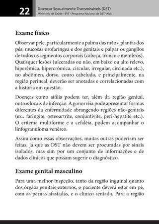 Doenças Sexualmente Transmissíveis (DST)
Ministério da Saúde - SVS - Programa Nacional de DST/ Aids22
Exame físico
Observar pele, particularmente a palma das mãos, plantas dos
pés; mucosas orofaríngea e dos genitais e palpar os gânglios
de todos os segmentos corporais (cabeça, tronco e membros).
Quaisquer lesões (ulceradas ou não, em baixo ou alto relevo,
hiperêmica, hipercrômica, circular, irregular, circinada etc.),
no abdômen, dorso, couro cabeludo, e principalmente, na
região perineal, deverão ser anotadas e correlacionadas com
a história em questão.
Doenças como síﬁlis podem ter, além da região genital,
outros locais de infecção. A gonorréia pode apresentar formas
diferentes da enfermidade abrangendo regiões não-genitais
(ex.: faringite, osteoartrite, conjuntivite, peri-hepatite etc.).
O eritema multiforme e a cefaléia, podem acompanhar o
linfogranuloma venéreo.
Assim como essas observações, muitas outras poderiam ser
feitas, já que as DST não devem ser procuradas por sinais
isolados, mas sim por um conjunto de informações e de
dados clínicos que possam sugerir o diagnóstico.
Exame genital masculino
Para uma melhor inspeção, tanto da região inguinal quanto
dos órgãos genitais externos, o paciente deverá estar em pé,
com as pernas afastadas, e o clínico sentado. Para a região
 