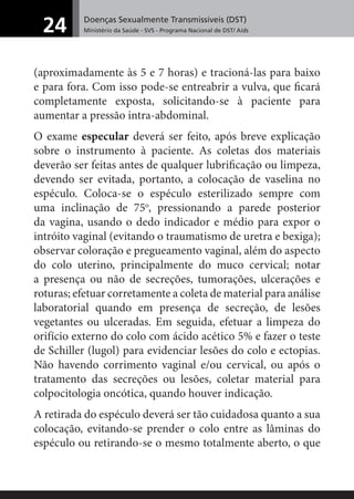 Doenças Sexualmente Transmissíveis (DST)
Ministério da Saúde - SVS - Programa Nacional de DST/ Aids24
(aproximadamente às 5 e 7 horas) e tracioná-las para baixo
e para fora. Com isso pode-se entreabrir a vulva, que ﬁcará
completamente exposta, solicitando-se à paciente para
aumentar a pressão intra-abdominal.
O exame especular deverá ser feito, após breve explicação
sobre o instrumento à paciente. As coletas dos materiais
deverão ser feitas antes de qualquer lubriﬁcação ou limpeza,
devendo ser evitada, portanto, a colocação de vaselina no
espéculo. Coloca-se o espéculo esterilizado sempre com
uma inclinação de 75o
, pressionando a parede posterior
da vagina, usando o dedo indicador e médio para expor o
intróito vaginal (evitando o traumatismo de uretra e bexiga);
observar coloração e pregueamento vaginal, além do aspecto
do colo uterino, principalmente do muco cervical; notar
a presença ou não de secreções, tumorações, ulcerações e
roturas; efetuar corretamente a coleta de material para análise
laboratorial quando em presença de secreção, de lesões
vegetantes ou ulceradas. Em seguida, efetuar a limpeza do
orifício externo do colo com ácido acético 5% e fazer o teste
de Schiller (lugol) para evidenciar lesões do colo e ectopias.
Não havendo corrimento vaginal e/ou cervical, ou após o
tratamento das secreções ou lesões, coletar material para
colpocitologia oncótica, quando houver indicação.
A retirada do espéculo deverá ser tão cuidadosa quanto a sua
colocação, evitando-se prender o colo entre as lâminas do
espéculo ou retirando-se o mesmo totalmente aberto, o que
 