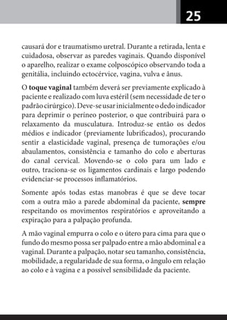 25
causará dor e traumatismo uretral. Durante a retirada, lenta e
cuidadosa, observar as paredes vaginais. Quando disponível
o aparelho, realizar o exame colposcópico observando toda a
genitália, incluindo ectocérvice, vagina, vulva e ânus.
O toque vaginal também deverá ser previamente explicado à
paciente e realizado com luva estéril (sem necessidade de ter o
padrãocirúrgico).Deve-seusarinicialmenteodedoindicador
para deprimir o períneo posterior, o que contribuirá para o
relaxamento da musculatura. Introduz-se então os dedos
médios e indicador (previamente lubriﬁcados), procurando
sentir a elasticidade vaginal, presença de tumorações e/ou
abaulamentos, consistência e tamanho do colo e aberturas
do canal cervical. Movendo-se o colo para um lado e
outro, traciona-se os ligamentos cardinais e largo podendo
evidenciar-se processos inﬂamatórios.
Somente após todas estas manobras é que se deve tocar
com a outra mão a parede abdominal da paciente, sempre
respeitando os movimentos respiratórios e aproveitando a
expiração para a palpação profunda.
A mão vaginal empurra o colo e o útero para cima para que o
fundo do mesmo possa ser palpado entre a mão abdominal e a
vaginal. Durante a palpação, notar seu tamanho, consistência,
mobilidade, a regularidade de sua forma, o ângulo em relação
ao colo e à vagina e a possível sensibilidade da paciente.
 