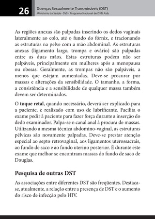 Doenças Sexualmente Transmissíveis (DST)
Ministério da Saúde - SVS - Programa Nacional de DST/ Aids26
As regiões anexas são palpadas inserindo os dedos vaginais
lateralmente ao colo, até o fundo do fórnix, e tracionando
as estruturas na pelve com a mão abdominal. As estruturas
anexas (ligamento largo, trompa e ovário) são palpadas
entre as duas mãos. Estas estruturas podem não ser
palpáveis, principalmente em mulheres após a menopausa
ou obesas. Geralmente, as trompas não são palpáveis, a
menos que estejam aumentadas. Deve-se procurar por
massas e alterações da sensibilidade. O tamanho, a forma,
a consistência e a sensibilidade de qualquer massa também
devem ser determinados.
O toque retal, quando necessário, deverá ser explicado para
a paciente, e realizado com uso de lubriﬁcante. Facilita o
exame pedir à paciente para fazer força durante a inserção do
dedo examinador. Palpa-se o canal anal à procura de massas.
Utilizando a mesma técnica abdomino-vaginal, as estruturas
pélvicas são novamente palpadas. Deve-se prestar atenção
especial ao septo retrovaginal, aos ligamentos uterossacrais,
ao fundo de saco e ao fundo uterino posterior. É durante este
exame que melhor se encontram massas do fundo de saco de
Douglas.
Pesquisa de outras DST
As associações entre diferentes DST são freqüentes. Destaca-
se, atualmente, a relação entre a presença de DST e o aumento
do risco de infecção pelo HIV.
 