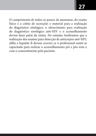 27
O cumprimento de todos os passos da anamnese, do exame
físico e a coleta de secreções e material para a realização
do diagnóstico etiológico, o oferecimento para realização
do diagnóstico sorológico anti-HIV e o aconselhamento
devem fazer parte da rotina. No entanto, lembramos que a
realização dos exames para detecção de anticorpos anti-HIV,
síﬁlis e hepatite B devem ocorrer se o proﬁssional sentir-se
capacitado para realizar o aconselhamento pré e pós teste e
com o consentimento pelo paciente.
 