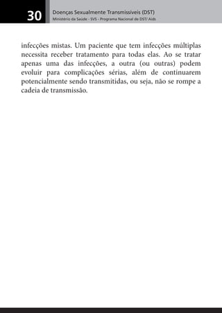 Doenças Sexualmente Transmissíveis (DST)
Ministério da Saúde - SVS - Programa Nacional de DST/ Aids30
infecções mistas. Um paciente que tem infecções múltiplas
necessita receber tratamento para todas elas. Ao se tratar
apenas uma das infecções, a outra (ou outras) podem
evoluir para complicações sérias, além de continuarem
potencialmente sendo transmitidas, ou seja, não se rompe a
cadeia de transmissão.
 
