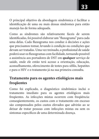 33
O principal objetivo da abordagem sindrômica é facilitar a
identiﬁcação de uma ou mais dessas síndromes para então
manejá-las de forma adequada.
Como as síndromes são relativamente fáceis de serem
identiﬁcadas, foi possível elaborar um “ﬂuxograma” para cada
uma delas. Cada ﬂuxograma nos conduz á decisões e ações
que precisamos tomar, levando à condição ou condições que
devam ser tratadas. Uma vez treinado, o proﬁssional de saúde
poderá usar os ﬂuxogramas com facilidade, tornando possível
a assistência aos portadores de DST em qualquer serviço de
saúde, onde ele então terá acesso a orientação, educação,
aconselhamento, oferecimento de testes para síﬁlis, hepatites
e para o HIV e o tratamento já na sua primeira consulta.
Tratamento para os agentes etiológicos mais
freqüentes
Como foi explicado, o diagnóstico sindrômico inclui o
tratamento imediato para os agentes etiológicos mais
freqüentes. As infecções mistas ocorrem com freqüência:
conseqüentemente, os custos com o tratamento em excesso
são compensados pelos custos elevados que advirão ao se
deixar de tratar pessoas com infecções mistas ou sem os
sintomas especíﬁcos de uma determinada doença.
 