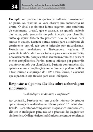 Doenças Sexualmente Transmissíveis (DST)
Ministério da Saúde - SVS - Programa Nacional de DST/ Aids34
Exemplo: um paciente se queixa de ardência e corrimento
no pênis. Ao examiná-lo, você observa um corrimento na
uretra. O sinal e o sintoma juntos sugerem uma síndrome
de corrimento uretral, que é causada, na grande maioria
das vezes, pela gonorréia ou pela infecção por clamídia,
então qualquer tratamento prescrito deve ser eﬁcaz para
ambas as causas. Existem outras causas para a síndrome de
corrimento uretral, tais como infecção por micoplasmas,
Ureaplasma urealyticum e Trichomonas vaginalis. O
paciente também deverá ser tratado para essas causas? Não,
necessariamente, porque ambas são menos comuns e causam
menos complicações. Porém, tanto a infecção por gonorréia
quanto a causada por clamídia são bastante comuns; elas não
apenas causam complicações como também podem facilitar
a transmissão e aquisição do HIV. Dessa forma, é essencial
que o paciente seja tratado para essas infecções.
Respostas a algumas dúvidas sobre a abordagem
sindrômica
“A abordagem sindrômica é empírica?”
Ao contrário, baseia-se em um grande número de estudos
epidemiológicos realizados em vários países1 ,2 ,3
incluindo o
Brasil4
. Esses estudos compararam diagnósticos sindrômicos,
clínicos e etiológicos para avaliar a precisão do diagnóstico
sindrômico. O diagnóstico sindrômico apresentou excelentes
 
